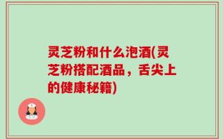 灵芝粉和什么泡酒(灵芝粉搭配酒品，舌尖上的健康秘籍)
