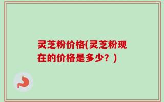 灵芝粉价格(灵芝粉现在的价格是多少？)