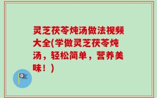 灵芝茯苓炖汤做法视频大全(学做灵芝茯苓炖汤，轻松简单，营养美味！)