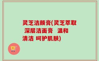 灵芝洁颜膏(灵芝萃取 深层洁面膏  温和清洁 呵护肌肤)