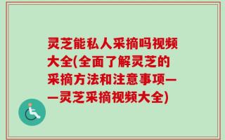 灵芝能私人采摘吗视频大全(全面了解灵芝的采摘方法和注意事项——灵芝采摘视频大全)