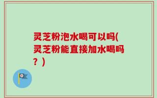 灵芝粉泡水喝可以吗(灵芝粉能直接加水喝吗？)