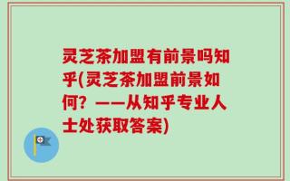 灵芝茶加盟有前景吗知乎(灵芝茶加盟前景如何？——从知乎专业人士处获取答案)
