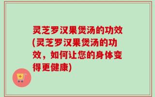 灵芝罗汉果煲汤的功效(灵芝罗汉果煲汤的功效，如何让您的身体变得更健康)