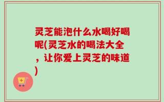灵芝能泡什么水喝好喝呢(灵芝水的喝法大全，让你爱上灵芝的味道)