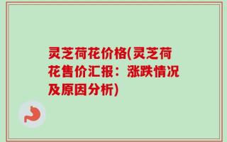 灵芝荷花价格(灵芝荷花售价汇报：涨跌情况及原因分析)
