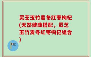灵芝玉竹麦冬红枣枸杞(天然健康搭配，灵芝玉竹麦冬红枣枸杞组合)