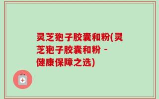 灵芝狍子胶囊和粉(灵芝狍子胶囊和粉 - 健康保障之选)