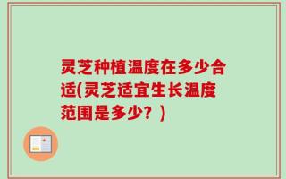灵芝种植温度在多少合适(灵芝适宜生长温度范围是多少？)