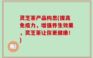 灵芝茶产品构思(提高免疫力，增强养生效果，灵芝茶让你更健康！)