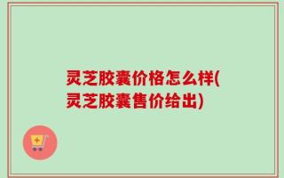 灵芝胶囊价格怎么样(灵芝胶囊售价给出)