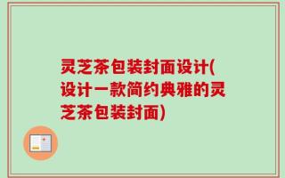 灵芝茶包装封面设计(设计一款简约典雅的灵芝茶包装封面)