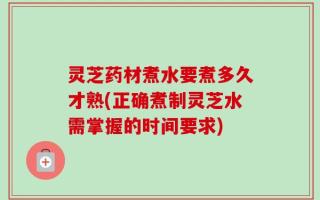 灵芝药材煮水要煮多久才熟(正确煮制灵芝水需掌握的时间要求)