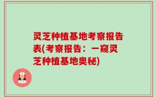 灵芝种植基地考察报告表(考察报告：一窥灵芝种植基地奥秘)