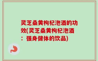 灵芝桑黄枸杞泡酒的功效(灵芝桑黄枸杞泡酒：强身健体的饮品)