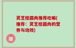 灵芝桂圆肉推荐吃嘛(推荐：灵芝桂圆肉的营养与功效)