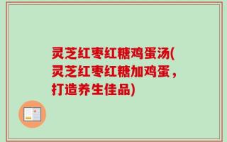 灵芝红枣红糖鸡蛋汤(灵芝红枣红糖加鸡蛋，打造养生佳品)