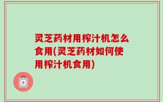 灵芝药材用榨汁机怎么食用(灵芝药材如何使用榨汁机食用)