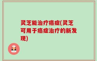 灵芝能治疗癌症(灵芝可用于癌症治疗的新发现)
