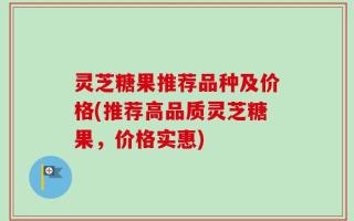 灵芝糖果推荐品种及价格(推荐高品质灵芝糖果，价格实惠)