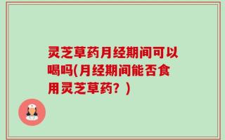 灵芝草药月经期间可以喝吗(月经期间能否食用灵芝草药？)