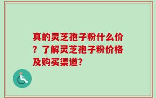 真的灵芝孢子粉什么价？了解灵芝孢子粉价格及购买渠道？