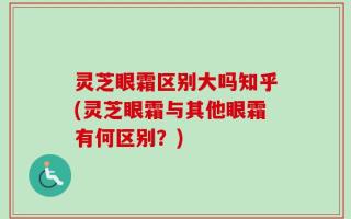 灵芝眼霜区别大吗知乎(灵芝眼霜与其他眼霜有何区别？)