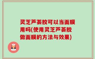 灵芝芦荟胶可以当面膜用吗(使用灵芝芦荟胶做面膜的方法与效果)