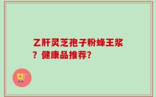 乙肝灵芝孢子粉蜂王浆？健康品推荐？