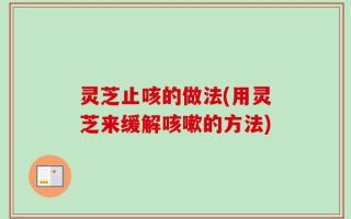 灵芝止咳的做法(用灵芝来缓解咳嗽的方法)