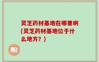 灵芝药材基地在哪里啊(灵芝药材基地位于什么地方？)