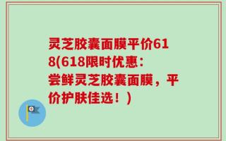灵芝胶囊面膜平价618(618限时优惠：尝鲜灵芝胶囊面膜，平价护肤佳选！)