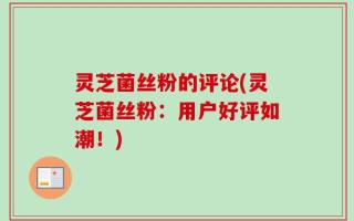 灵芝菌丝粉的评论(灵芝菌丝粉：用户好评如潮！)
