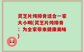 灵芝片炖排骨适合一家大小喝(灵芝片炖排骨：为全家带来健康美味)