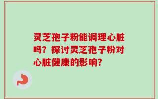 灵芝孢子粉能调理心脏吗？探讨灵芝孢子粉对心脏健康的影响？