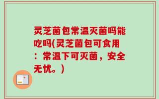 灵芝菌包常温灭菌吗能吃吗(灵芝菌包可食用：常温下可灭菌，安全无忧。)