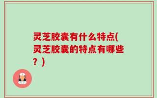 灵芝胶囊有什么特点(灵芝胶囊的特点有哪些？)