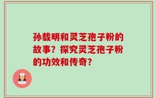 孙载明和灵芝孢子粉的故事？探究灵芝孢子粉的功效和传奇？