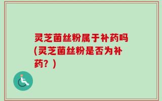 灵芝菌丝粉属于补药吗(灵芝菌丝粉是否为补药？)