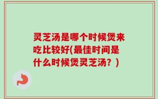 灵芝汤是哪个时候煲来吃比较好(最佳时间是什么时候煲灵芝汤？)