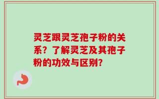 灵芝跟灵芝孢子粉的关系？了解灵芝及其孢子粉的功效与区别？