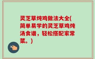 灵芝草炖鸡做法大全(简单易学的灵芝草鸡炖汤食谱，轻松搭配家常菜。)