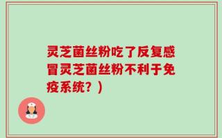 灵芝菌丝粉吃了反复感冒灵芝菌丝粉不利于免疫系统？)