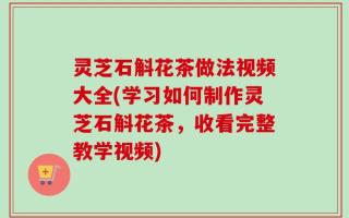 灵芝石斛花茶做法视频大全(学习如何制作灵芝石斛花茶，收看完整教学视频)