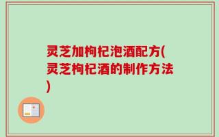 灵芝加枸杞泡酒配方(灵芝枸杞酒的制作方法)