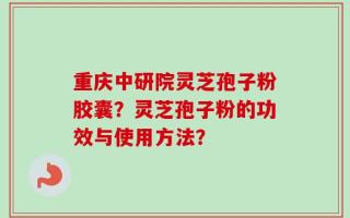 重庆中研院灵芝孢子粉胶囊？灵芝孢子粉的功效与使用方法？