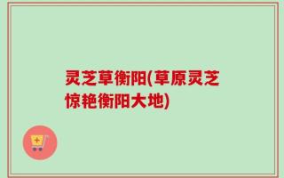 灵芝草衡阳(草原灵芝惊艳衡阳大地)