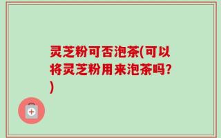 灵芝粉可否泡茶(可以将灵芝粉用来泡茶吗？)