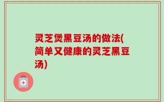 灵芝煲黑豆汤的做法(简单又健康的灵芝黑豆汤)
