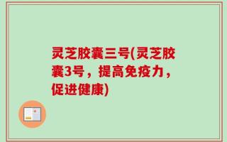灵芝胶囊三号(灵芝胶囊3号，提高免疫力，促进健康)